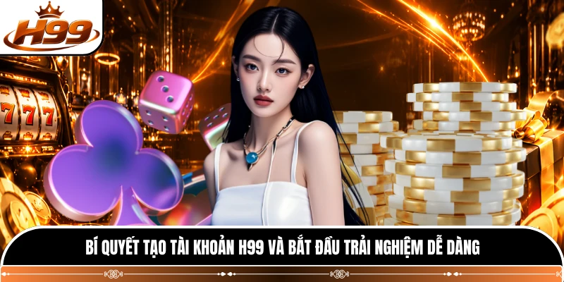 Bí quyết tạo tài khoản H99 và bắt đầu trải nghiệm dễ dàng 