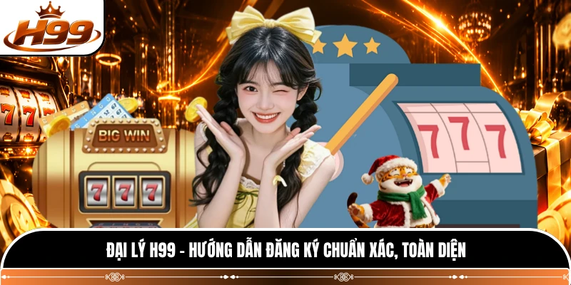 Đại Lý H99 - Hướng Dẫn Đăng Ký Chuẩn Xác, Toàn Diện